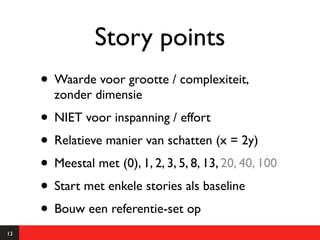 Story points
     • Waarde voor grootte / complexiteit,
       zonder dimensie
     • NIET voor inspanning / effort
     • Relatieve manier van schatten (x = 2y)
     • Meestal met (0), 1, 2, 3, 5, 8, 13, 20, 40, 100
     • Start met enkele stories als baseline
     • Bouw een referentie-set op
13
 
