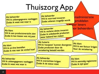 Thuiszorg App
                                             Als beheerder
      Als beheerder                                                  n Uitleenadministratie
      Wil ik uitleengegevens vastleggen      Wil ik voorraad invoere
                                                                      wordt
      Zodat ik weet wat waar is              Zodat uitlenen mogelijk van hulpmiddelen
                                                                          •voor leners
                                                                       en •
                                            Als beheerder                   voor beheerders
     Als klant
                                           Wil ik reclame akties invoer
                                                                       en
     Wil ik een productoverzicht zien
                                           Zodat ik o nbekende product
     Zodat ik kan kiezen wat mij past                            en
                                           bete r bekend kan mak

                                          Als huisarts
                                                                             Als klant
 Als klant                                Wil ik ‘recepten’ kunnen doorgeven
                                                                             Wil ik een factuur krijgen
 Wil ik on-line bestellen                 Zodat producten door de
                                                                             Voor de verzekering
                           kel hoef
 Z odat ik niet naar de win               verzekering betaald worden


Als beheerder                           Als beheerder                       Als klant
Wil ik uitleengegevens vastleggen       Wil ik overzichten krijgen          Wil ik eenmalig registreren
Zodat ik weet wat waar is               Zodat ik de status weet             Zodat ik tijd spaar


19
 