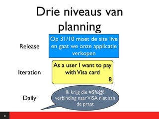 Drie niveaus van
               planning
                Op 31/10 moet de site live
    Release     en gaat we onze applicatie
                        verkopen
                 As a user I want to pay
    Iteration        with Visa card
                                       8

                      Ik krijg die #$%@!
     Daily       verbinding naar VISA niet aan
                            de praat

8
 
