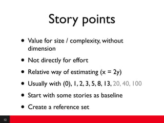 Story points
     • Value for size / complexity, without
       dimension
     • Not directly for effort
     • Relative way of estimating (x = 2y)
     • Usually with (0), 1, 2, 3, 5, 8, 13, 20, 40, 100
     • Start with some stories as baseline
     • Create a reference set
12
 