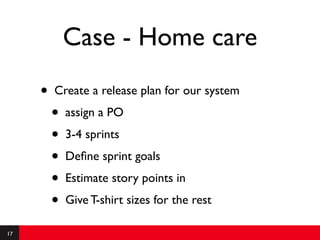 Case - Home care
     •   Create a release plan for our system
         •   assign a PO
         •   3-4 sprints
         •   Deﬁne sprint goals
         •   Estimate story points in
         •   Give T-shirt sizes for the rest

17
 