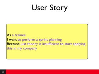 User Story


     As a trainee
     I want to perform a sprint planning
     Because just theory is insufﬁcient to start applying
     this in my company




19
 