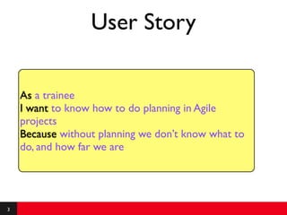 User Story

    As a trainee
    I want to know how to do planning in Agile
    projects
    Because without planning we don’t know what to
    do, and how far we are




3
 