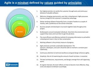 11
Principles
Values
Mindset
Agile is a mindset defined by values guided by principles
1. Our highest priority is to satisfy the customer through early and continuous
delivery of valuable software.
2. Welcome changing requirements, even late in development. Agile processes
harness change for the customer's competitive advantage.
3. Deliver working software frequently, from a couple of weeks to a couple of
months, with a preference to the shorter timescale.
4. Business people and developers must work together daily throughout the
project.
5. Build projects around motivated individuals. Give them the environment and
support they need, and trust them to get the job done.
6. The most efficient and effective method of conveying information to and within
a development team is face-to-face conversation.
7. Working software is the primary measure of progress.
8. Agile processes promote sustainable development. The
sponsors, developers, and users should be able to maintain a constant pace
indefinitely.
9. Continuous attention to technical excellence and good design enhances agility.
10. Simplicity--the art of maximizing the amount of work not done--is essential.
11. The best architectures, requirements, and designs emerge from self-organizing
teams.
12. At regular intervals, the team reflects on how to become more effective, then
tunes and adjusts its behavior accordingly.
 