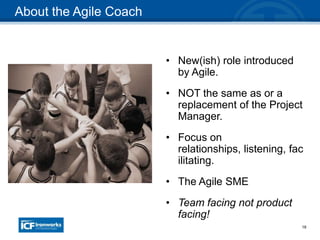 18
• New(ish) role introduced
by Agile.
• NOT the same as or a
replacement of the Project
Manager.
• Focus on
relationships, listening, fac
ilitating.
• The Agile SME
• Team facing not product
facing!
About the Agile Coach
 