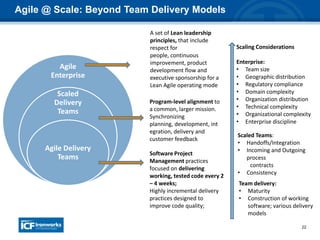 22
Agile @ Scale: Beyond Team Delivery Models
Agile
Enterprise
Scaled
Delivery
Teams
Agile Delivery
Teams
Scaling Considerations
Enterprise:
• Team size
• Geographic distribution
• Regulatory compliance
• Domain complexity
• Organization distribution
• Technical complexity
• Organizational complexity
• Enterprise discipline
Scaled Teams:
• Handoffs/Integration
• Incoming and Outgoing
process
contracts
• Consistency
Team delivery:
• Maturity
• Construction of working
software; various delivery
models
Software Project
Management practices
focused on delivering
working, tested code every 2
– 4 weeks;
Highly incremental delivery
practices designed to
improve code quality;
Program-level alignment to
a common, larger mission.
Synchronizing
planning, development, int
egration, delivery and
customer feedback
A set of Lean leadership
principles, that include
respect for
people, continuous
improvement, product
development flow and
executive sponsorship for a
Lean Agile operating mode
 