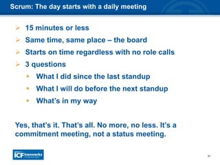 31
Scrum: The day starts with a daily meeting
 15 minutes or less
 Same time, same place – the board
 Starts on time regardless with no role calls
 3 questions
 What I did since the last standup
 What I will do before the next standup
 What’s in my way
Yes, that’s it. That’s all. No more, no less. It’s a
commitment meeting, not a status meeting.
 