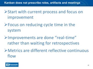 37
Kanban does not prescribe roles, artifacts and meetings
Start with current process and focus on
improvement
Focus on reducing cycle time in the
system
Improvements are done “real-time”
rather than waiting for retrospectives
Metrics are different reflective continuous
flow
 