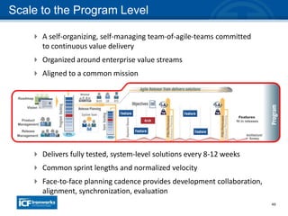 49
Scale to the Program Level
 A self-organizing, self-managing team-of-agile-teams committed
to continuous value delivery
 Organized around enterprise value streams
 Aligned to a common mission
 Delivers fully tested, system-level solutions every 8-12 weeks
 Common sprint lengths and normalized velocity
 Face-to-face planning cadence provides development collaboration,
alignment, synchronization, evaluation
 