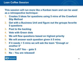 52
This session will run more like a Kanban team and can be used
as a retrospective technique:
1. Creates 5 ideas for questions using 5 mins of the Crawford
Slip Method
2. Get with a Business Unit and figure out the groups favorite
5 questions
3. Post to the backlog
4. Vote with Green dots
5. We will flow questions based on highest priority
6. We will answer each question given it 5 mins
7. If it needs > 5 mins we will ask the team “Enough or
another 5”
8. Time Left? Yes - goto 5
9. No – You are released!
Lean Coffee Session
 