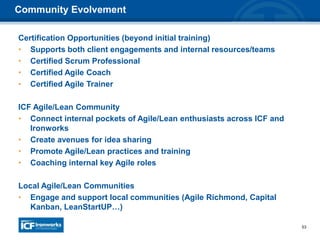 53
Certification Opportunities (beyond initial training)
• Supports both client engagements and internal resources/teams
• Certified Scrum Professional
• Certified Agile Coach
• Certified Agile Trainer
ICF Agile/Lean Community
• Connect internal pockets of Agile/Lean enthusiasts across ICF and
Ironworks
• Create avenues for idea sharing
• Promote Agile/Lean practices and training
• Coaching internal key Agile roles
Local Agile/Lean Communities
• Engage and support local communities (Agile Richmond, Capital
Kanban, LeanStartUP…)
Community Evolvement
 