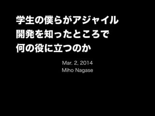 学生の僕らがアジャイル
開発を知ったところで
何の役に立つのか
Mar. 2, 2014
Miho Nagase

 