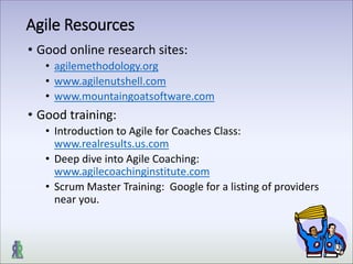 Agile Resources
• Good online research sites:
• agilemethodology.org
• www.agilenutshell.com
• www.mountaingoatsoftware.com
• Good training:
• Introduction to Agile for Coaches Class:
www.realresults.us.com
• Deep dive into Agile Coaching:
www.agilecoachinginstitute.com
• Scrum Master Training: Google for a listing of providers
near you.
 