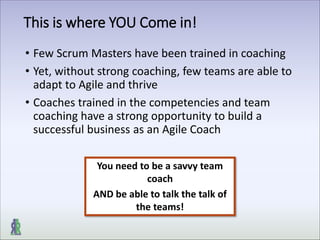 This is where YOU Come in!
• Few Scrum Masters have been trained in coaching
• Yet, without strong coaching, few teams are able to
adapt to Agile and thrive
• Coaches trained in the competencies and team
coaching have a strong opportunity to build a
successful business as an Agile Coach
You need to be a savvy team
coach
AND be able to talk the talk of
the teams!
 