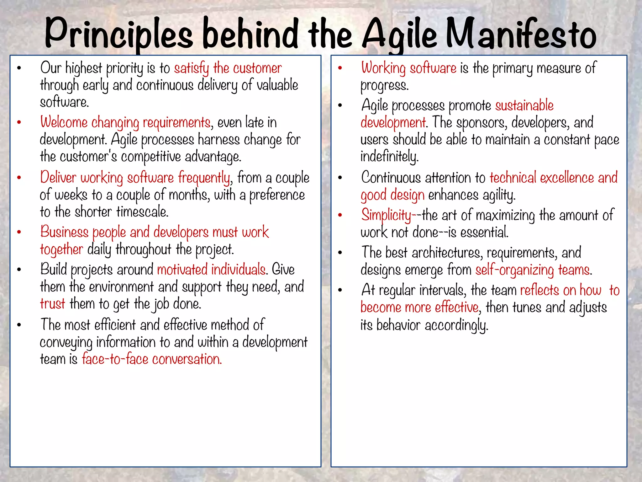 Principles behind the Agile Manifesto •  Our highest priority is to satisfy the customer through early and continuous delivery of valuable software. •  Welcome changing requirements, even late in development. Agile processes harness change for the customer's competitive advantage. •  Deliver working software frequently, from a couple of weeks to a couple of months, with a preference to the shorter timescale. •  Business people and developers must work together daily throughout the project. •  Build projects around motivated individuals. Give them the environment and support they need, and trust them to get the job done. •  The most efficient and effective method of conveying information to and within a development team is face-to-face conversation. •  Working software is the primary measure of progress. •  Agile processes promote sustainable development. The sponsors, developers, and users should be able to maintain a constant pace indefinitely. •  Continuous attention to technical excellence and good design enhances agility. •  Simplicity--the art of maximizing the amount of work not done--is essential. •  The best architectures, requirements, and designs emerge from self-organizing teams. •  At regular intervals, the team reflects on how to become more effective, then tunes and adjusts its behavior accordingly. 