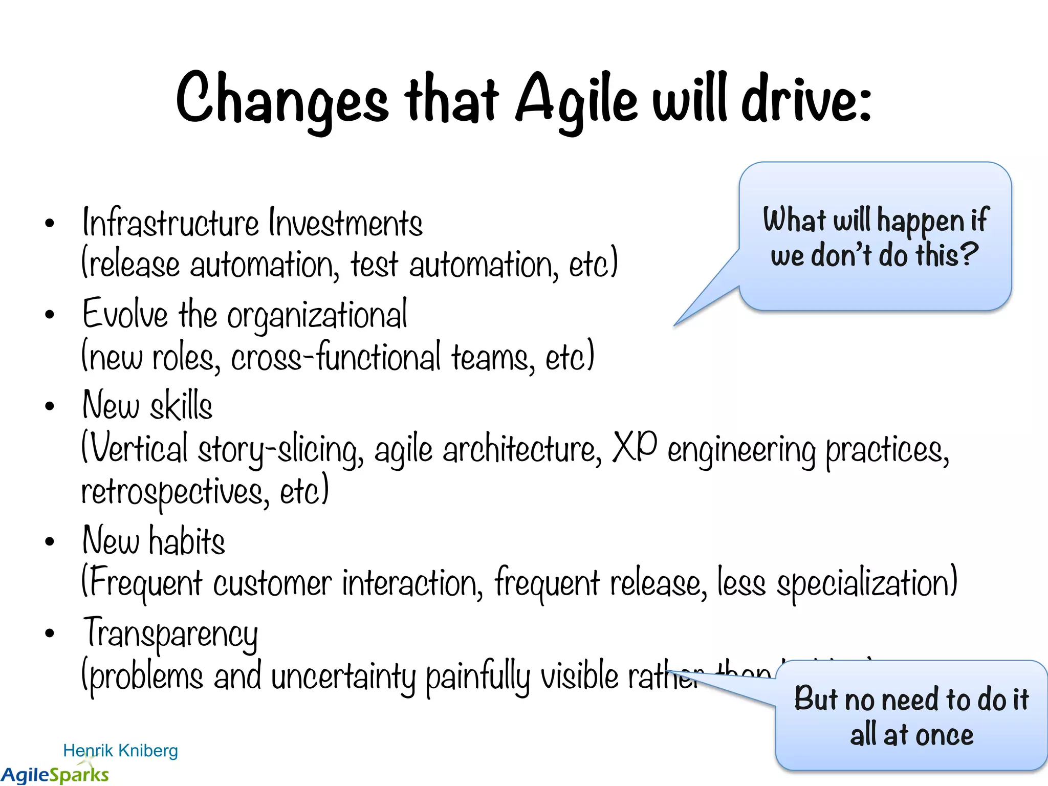 Changes that Agile will drive: •  Infrastructure Investments (release automation, test automation, etc) •  Evolve the organizational (new roles, cross-functional teams, etc) •  New skills (Vertical story-slicing, agile architecture, XP engineering practices, retrospectives, etc) •  New habits (Frequent customer interaction, frequent release, less specialization) •  Transparency (problems and uncertainty painfully visible rather than hidden) Henrik Kniberg What will happen if we don’t do this? But no need to do it all at once 