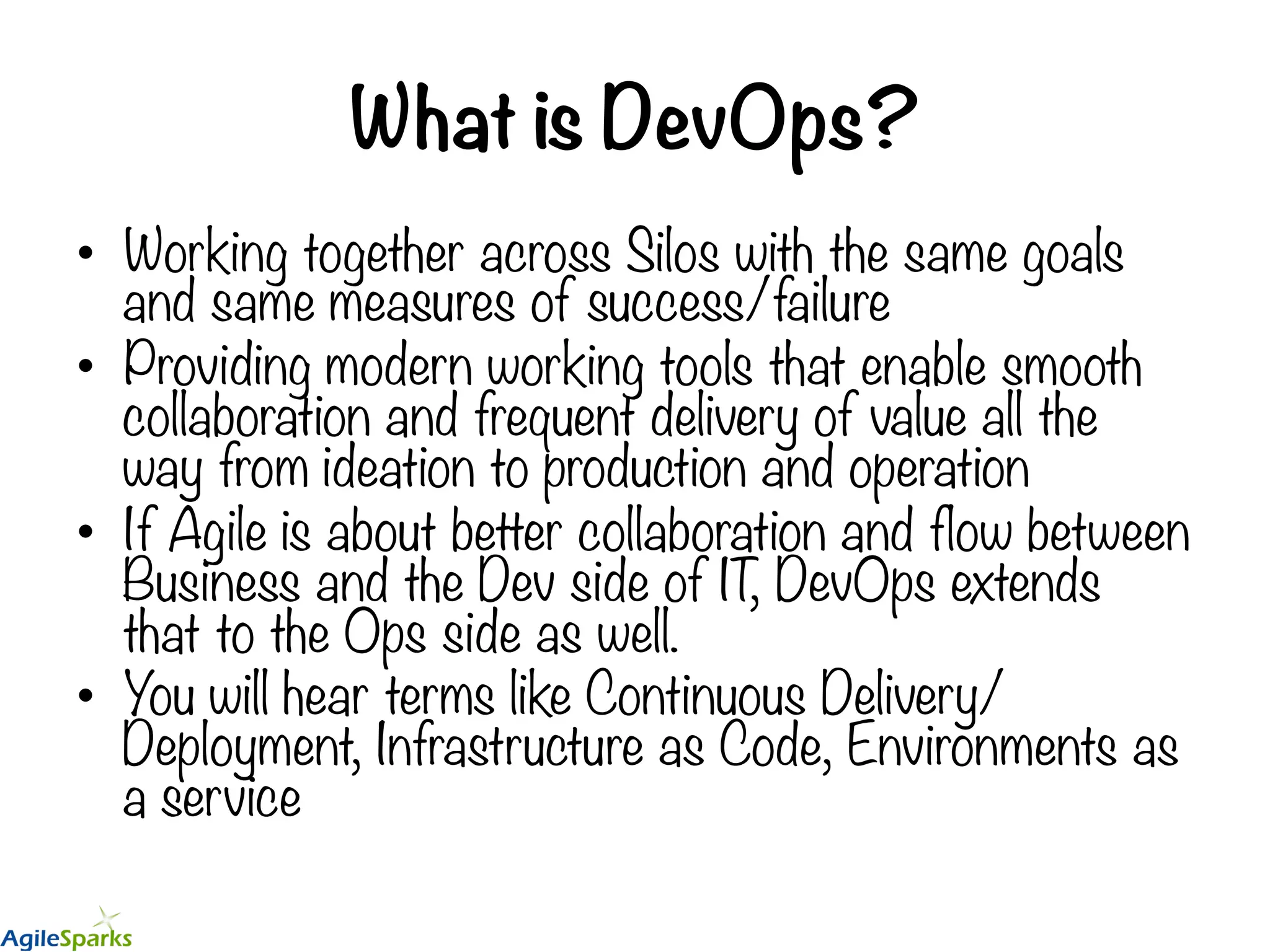 What is DevOps? •  Working together across Silos with the same goals and same measures of success/failure •  Providing modern working tools that enable smooth collaboration and frequent delivery of value all the way from ideation to production and operation •  If Agile is about better collaboration and flow between Business and the Dev side of IT, DevOps extends that to the Ops side as well. •  You will hear terms like Continuous Delivery/ Deployment, Infrastructure as Code, Environments as a service 