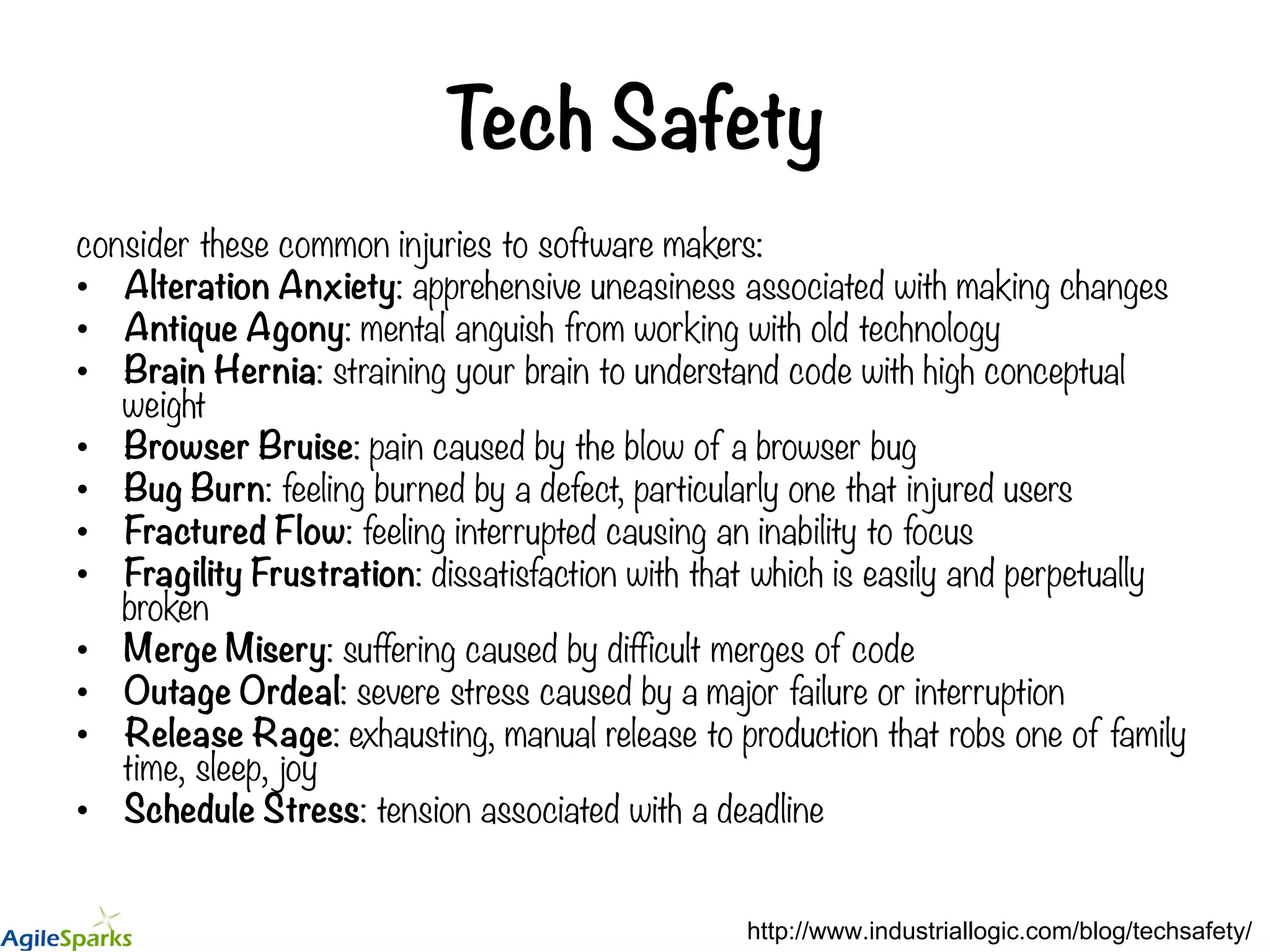 Tech Safety consider these common injuries to software makers: •  Alteration Anxiety: apprehensive uneasiness associated with making changes •  Antique Agony: mental anguish from working with old technology •  Brain Hernia: straining your brain to understand code with high conceptual weight •  Browser Bruise: pain caused by the blow of a browser bug •  Bug Burn: feeling burned by a defect, particularly one that injured users •  Fractured Flow: feeling interrupted causing an inability to focus •  Fragility Frustration: dissatisfaction with that which is easily and perpetually broken •  Merge Misery: suffering caused by difficult merges of code •  Outage Ordeal: severe stress caused by a major failure or interruption •  Release Rage: exhausting, manual release to production that robs one of family time, sleep, joy •  Schedule Stress: tension associated with a deadline http://www.industriallogic.com/blog/techsafety/ 