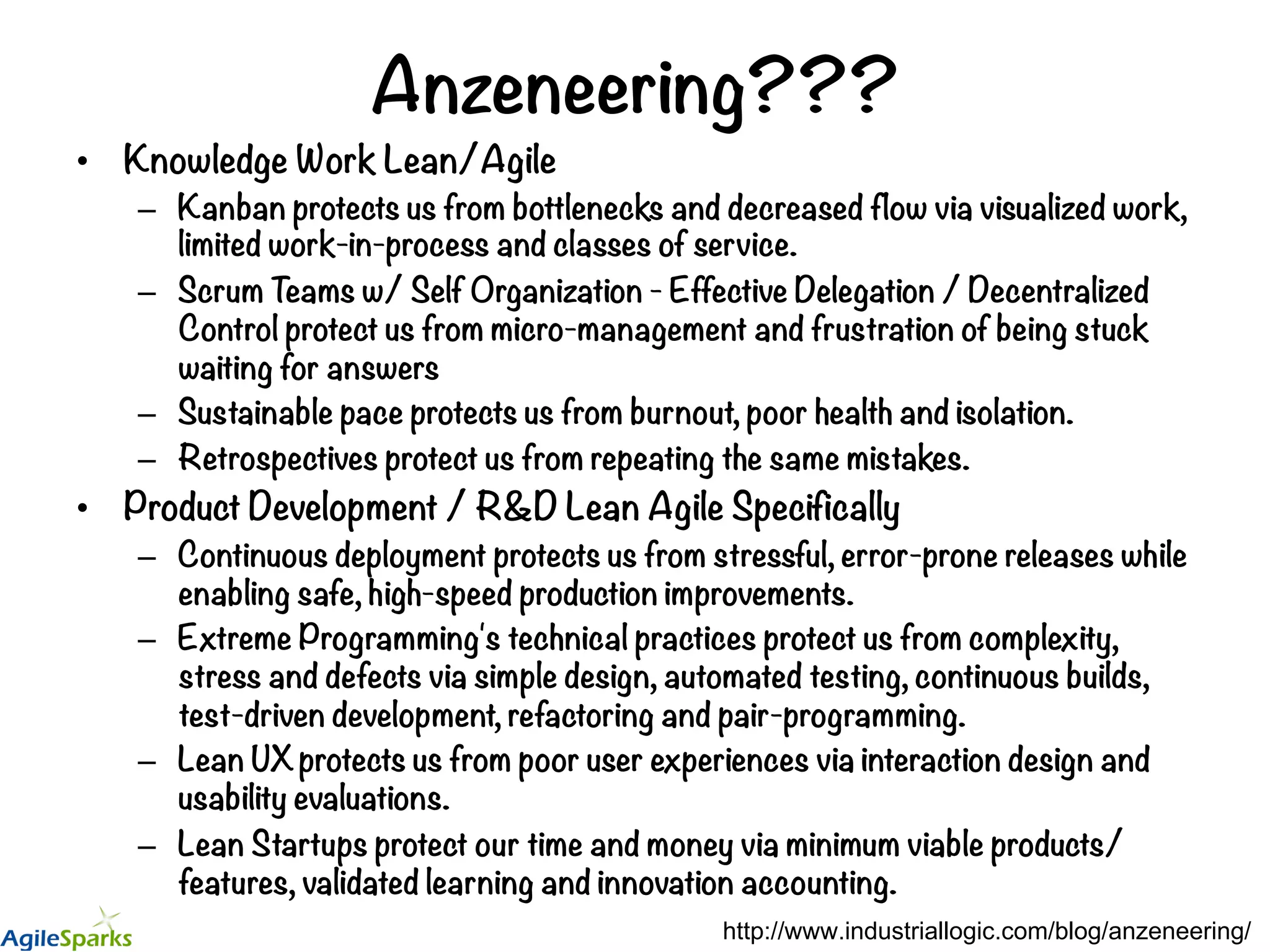 Anzeneering??? •  Knowledge Work Lean/Agile –  Kanban protects us from bottlenecks and decreased flow via visualized work, limited work-in-process and classes of service. –  Scrum Teams w/ Self Organization - Effective Delegation / Decentralized Control protect us from micro-management and frustration of being stuck waiting for answers –  Sustainable pace protects us from burnout, poor health and isolation. –  Retrospectives protect us from repeating the same mistakes. •  Product Development / R&D Lean Agile Specifically –  Continuous deployment protects us from stressful, error-prone releases while enabling safe, high-speed production improvements. –  Extreme Programming's technical practices protect us from complexity, stress and defects via simple design, automated testing, continuous builds, test-driven development, refactoring and pair-programming. –  Lean UX protects us from poor user experiences via interaction design and usability evaluations. –  Lean Startups protect our time and money via minimum viable products/ features, validated learning and innovation accounting. http://www.industriallogic.com/blog/anzeneering/ 