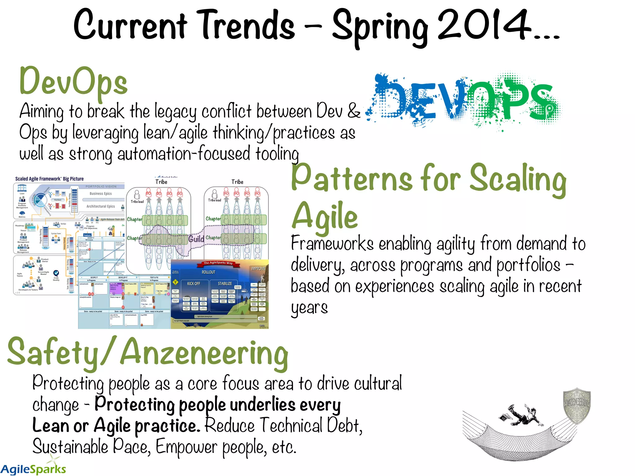 Current Trends – Spring 2014… Patterns for Scaling Agile DevOps Aiming to break the legacy conflict between Dev & Ops by leveraging lean/agile thinking/practices as well as strong automation-focused tooling Safety/Anzeneering Protecting people as a core focus area to drive cultural change - Protecting people underlies every Lean or Agile practice. Reduce Technical Debt, Sustainable Pace, Empower people, etc. Frameworks enabling agility from demand to delivery, across programs and portfolios – based on experiences scaling agile in recent years 