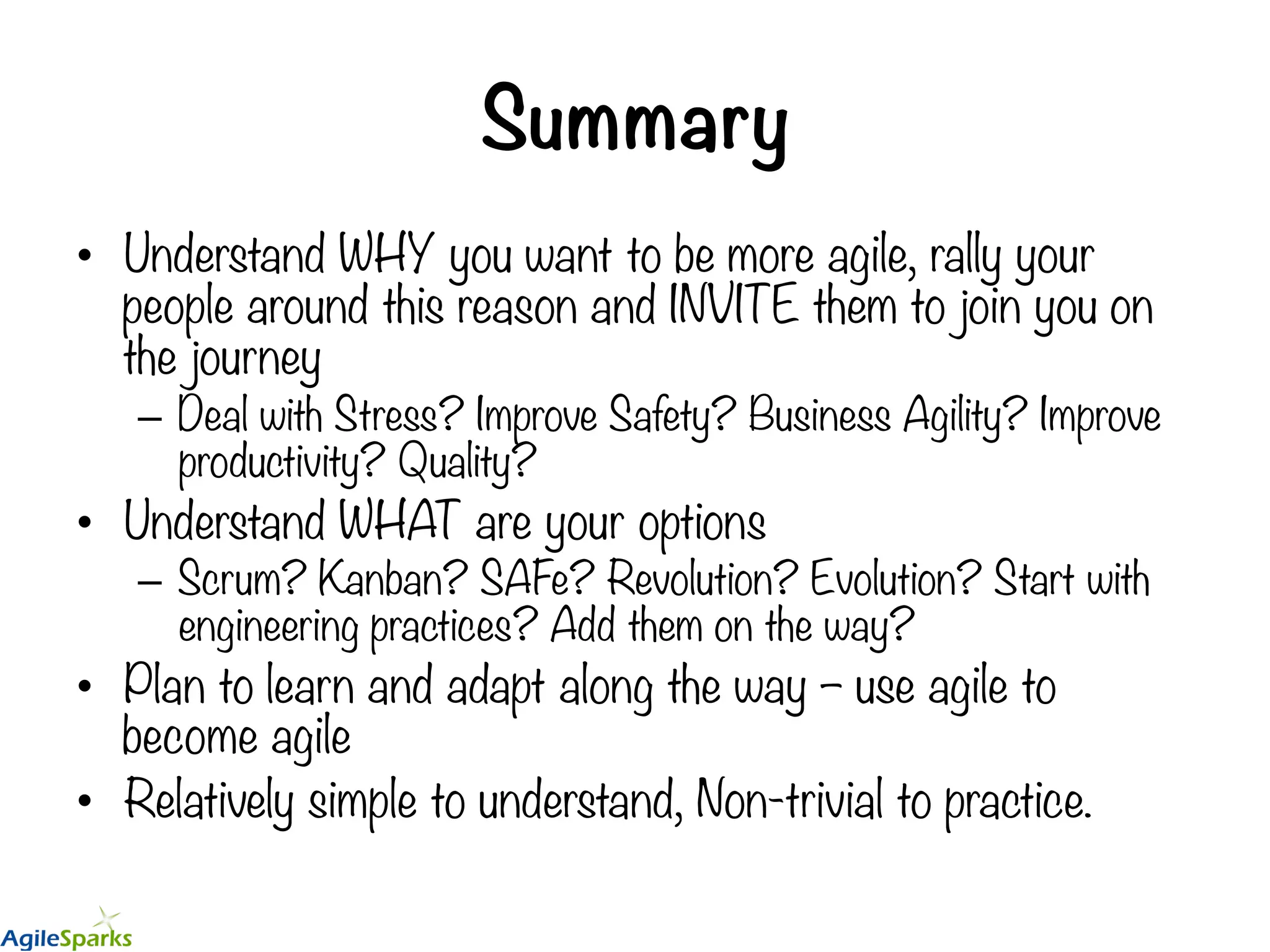 Summary •  Understand WHY you want to be more agile, rally your people around this reason and INVITE them to join you on the journey –  Deal with Stress? Improve Safety? Business Agility? Improve productivity? Quality? •  Understand WHAT are your options –  Scrum? Kanban? SAFe? Revolution? Evolution? Start with engineering practices? Add them on the way? •  Plan to learn and adapt along the way – use agile to become agile •  Relatively simple to understand, Non-trivial to practice. 