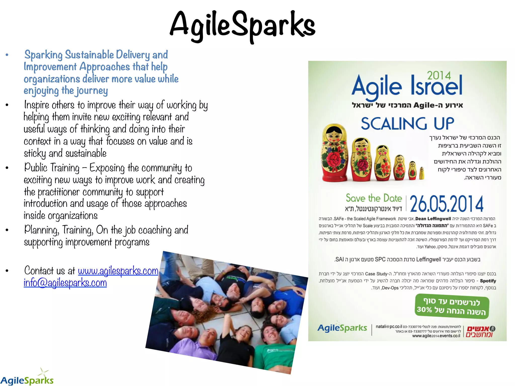 AgileSparks •  Sparking Sustainable Delivery and Improvement Approaches that help organizations deliver more value while enjoying the journey •  Inspire others to improve their way of working by helping them invite new exciting relevant and useful ways of thinking and doing into their context in a way that focuses on value and is sticky and sustainable •  Public Training – Exposing the community to exciting new ways to improve work and creating the practitioner community to support introduction and usage of those approaches inside organizations •  Planning, Training, On the job coaching and supporting improvement programs •  Contact us at www.agilesparks.com or info@agilesparks.com 