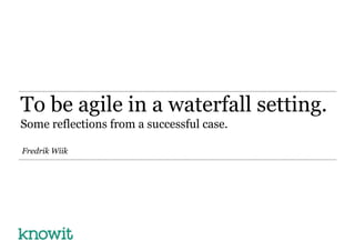 To be agile in a waterfall setting. 
Some reflections from a successful case. 
Fredrik Wiik 
 