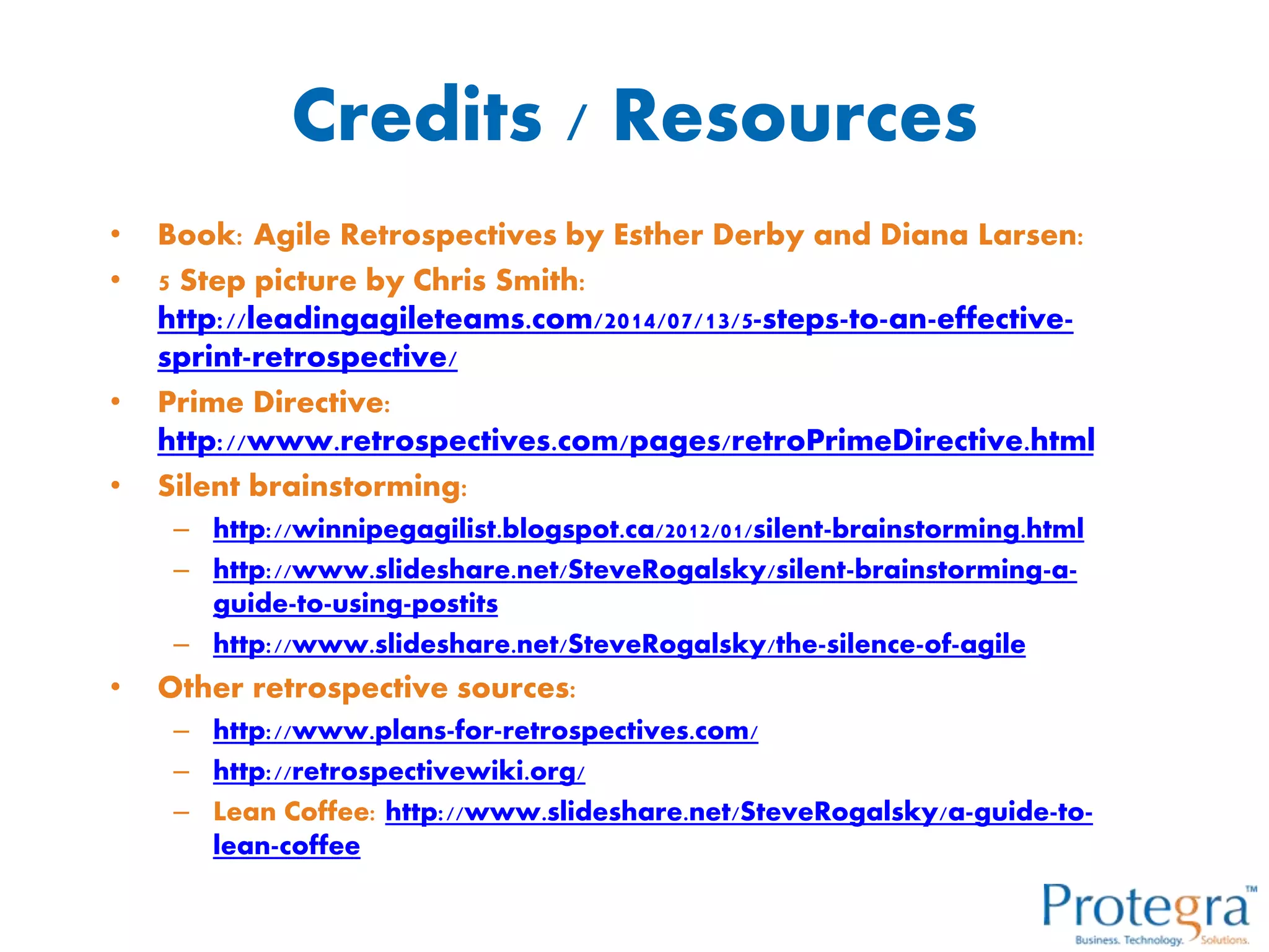 Credits / Resources
• Book: Agile Retrospectives by Esther Derby and Diana Larsen:
• 5 Step picture by Chris Smith:
http://leadingagileteams.com/2014/07/13/5-steps-to-an-effective-
sprint-retrospective/
• Prime Directive:
http://www.retrospectives.com/pages/retroPrimeDirective.html
• Silent brainstorming:
– http://winnipegagilist.blogspot.ca/2012/01/silent-brainstorming.html
– http://www.slideshare.net/SteveRogalsky/silent-brainstorming-a-
guide-to-using-postits
– http://www.slideshare.net/SteveRogalsky/the-silence-of-agile
• Other retrospective sources:
– http://www.plans-for-retrospectives.com/
– http://retrospectivewiki.org/
– Lean Coffee: http://www.slideshare.net/SteveRogalsky/a-guide-to-
lean-coffee
 