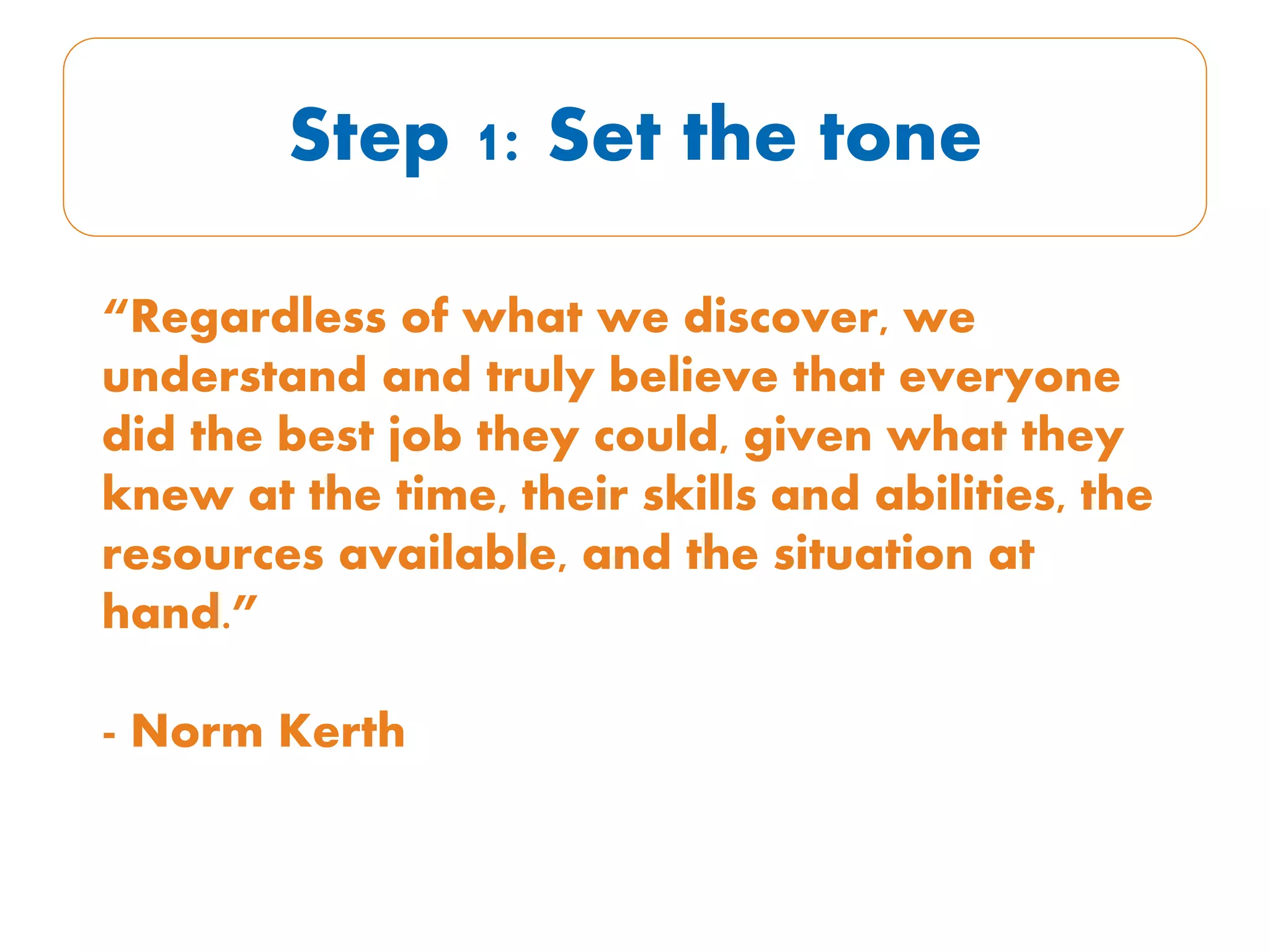 Step 1: Set the tone
“Regardless of what we discover, we
understand and truly believe that everyone
did the best job they could, given what they
knew at the time, their skills and abilities, the
resources available, and the situation at
hand.”
- Norm Kerth
 
