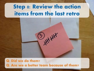 Step 0: Review the action
items from the last retro
Q. Did we do them?
Q. Are we a better team because of them?
 
