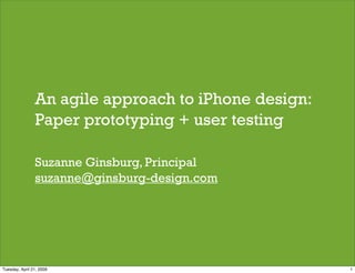 An agile approach to iPhone design:
                Paper prototyping + user testing

                Suzanne Ginsburg, Principal
                suzanne@ginsburg-design.com




Tuesday, April 21, 2009                               1
 