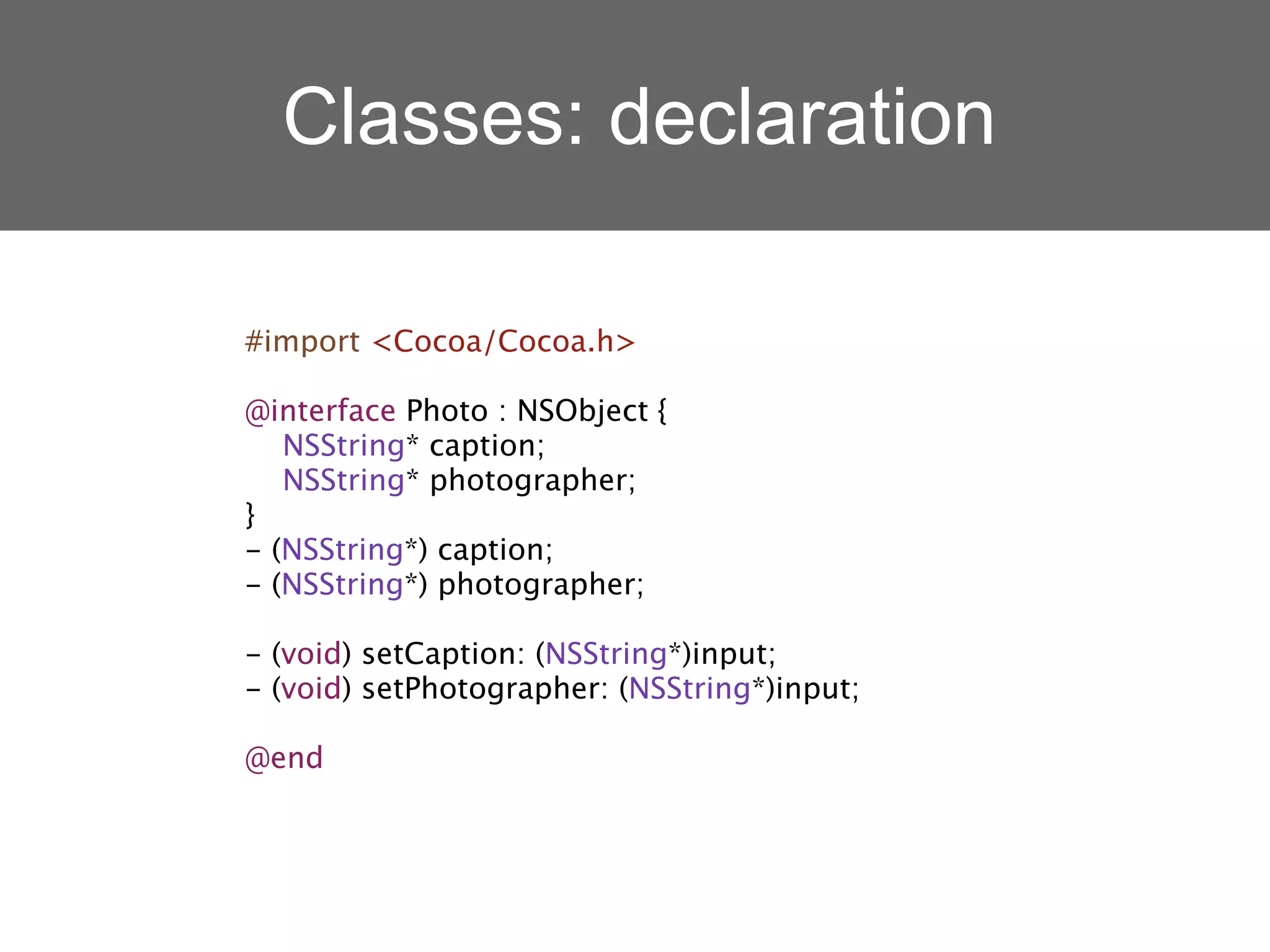 Classes: declaration

#import <Cocoa/Cocoa.h>

@interface Photo : NSObject {
   NSString* caption;
   NSString* photographer;
}
- (NSString*) caption;
- (NSString*) photographer;

- (void) setCaption: (NSString*)input;
- (void) setPhotographer: (NSString*)input;

@end
 