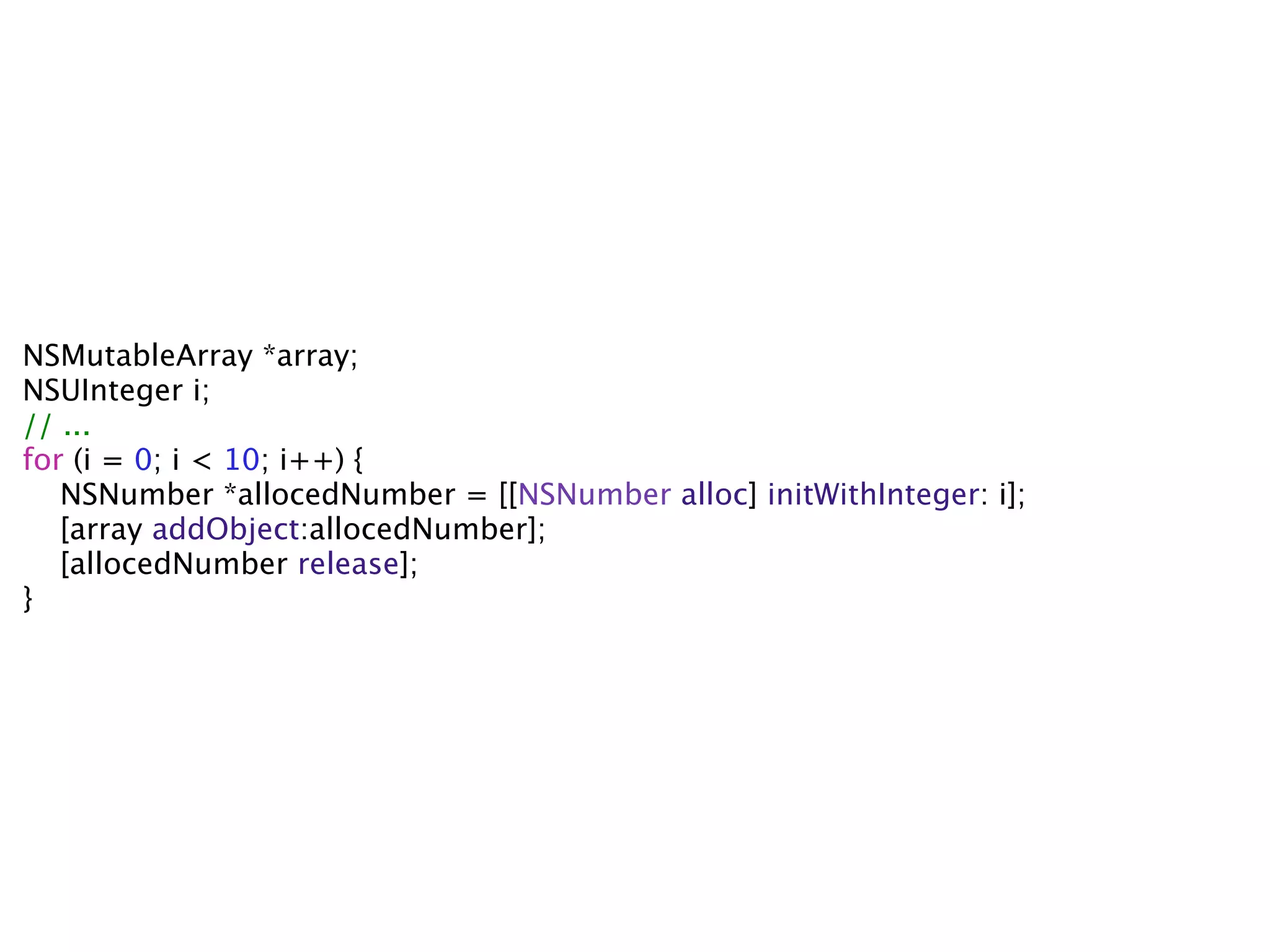 NSMutableArray *array;
NSUInteger i;
// ...
for (i = 0; i < 10; i++) {
   NSNumber *allocedNumber = [[NSNumber alloc] initWithInteger: i];
   [array addObject:allocedNumber];
   [allocedNumber release];
}
 