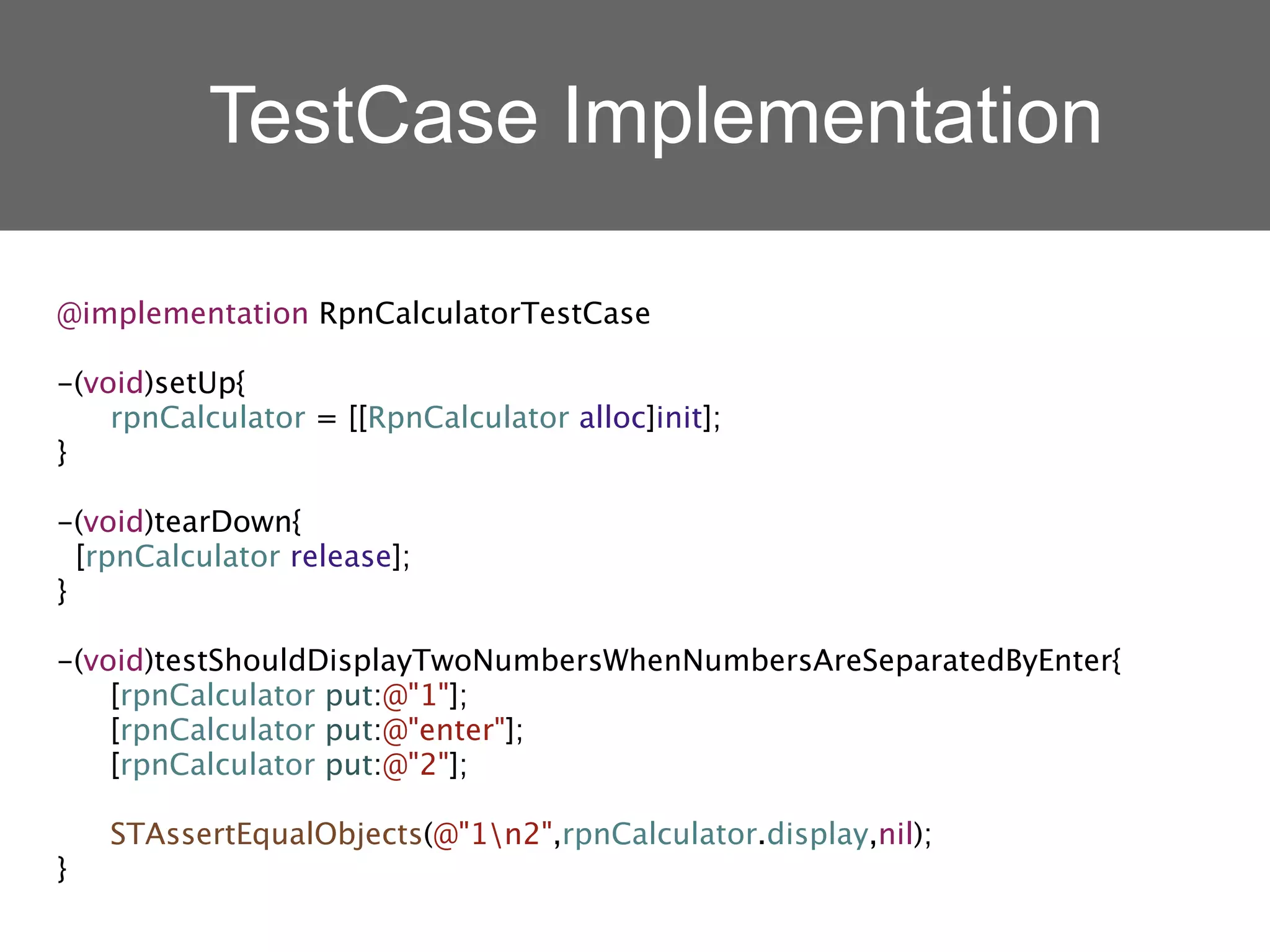 TestCase Implementation

@implementation RpnCalculatorTestCase

-(void)setUp{

 rpnCalculator = [[RpnCalculator alloc]init];
}

-(void)tearDown{
  [rpnCalculator release];
}

-(void)testShouldDisplayTwoNumbersWhenNumbersAreSeparatedByEnter{

 [rpnCalculator put:@"1"];

 [rpnCalculator put:@"enter"];

 [rpnCalculator put:@"2"];


 STAssertEqualObjects(@"1n2",rpnCalculator.display,nil);
}
 