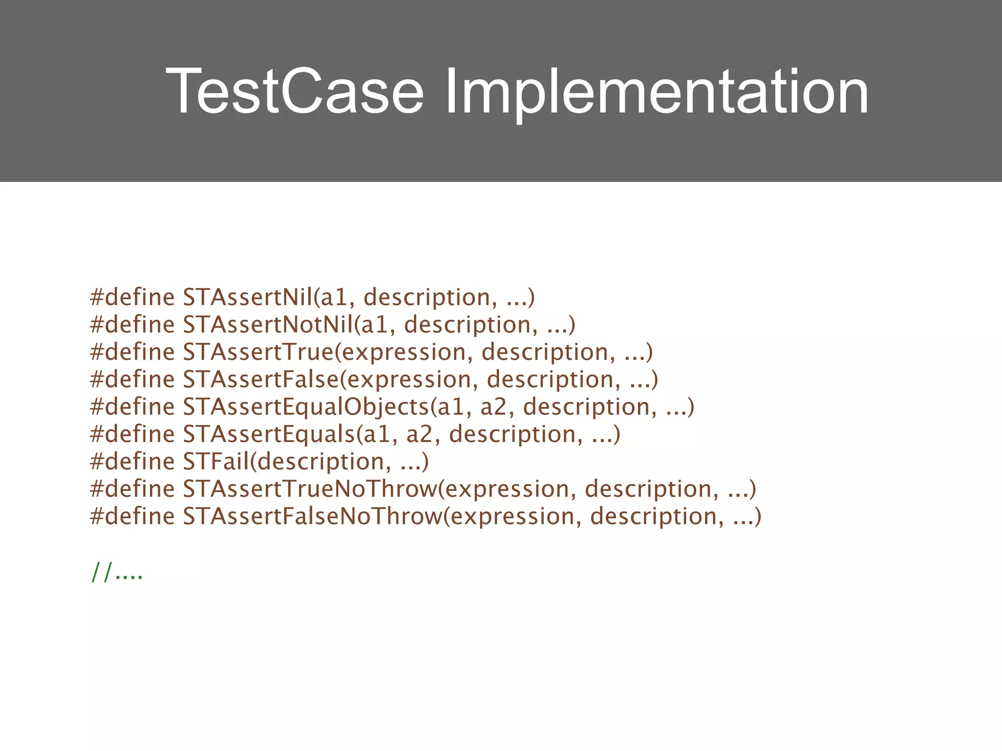 TestCase Implementation


#define   STAssertNil(a1, description, ...)
#define   STAssertNotNil(a1, description, ...)
#define   STAssertTrue(expression, description, ...)
#define   STAssertFalse(expression, description, ...)
#define   STAssertEqualObjects(a1, a2, description, ...)
#define   STAssertEquals(a1, a2, description, ...)
#define   STFail(description, ...)
#define   STAssertTrueNoThrow(expression, description, ...)
#define   STAssertFalseNoThrow(expression, description, ...)

//....
 