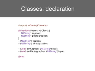 Classes: declaration

#import <Cocoa/Cocoa.h>

@interface Photo : NSObject {
   NSString* caption;
   NSString* photographer;
}
- (NSString*) caption;
- (NSString*) photographer;

- (void) setCaption: (NSString*)input;
- (void) setPhotographer: (NSString*)input;

@end
 