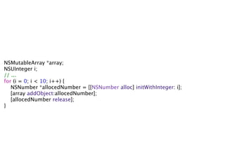 NSMutableArray *array;
NSUInteger i;
// ...
for (i = 0; i < 10; i++) {
   NSNumber *allocedNumber = [[NSNumber alloc] initWithInteger: i];
   [array addObject:allocedNumber];
   [allocedNumber release];
}
 