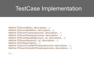 TestCase Implementation


#define   STAssertNil(a1, description, ...)
#define   STAssertNotNil(a1, description, ...)
#define   STAssertTrue(expression, description, ...)
#define   STAssertFalse(expression, description, ...)
#define   STAssertEqualObjects(a1, a2, description, ...)
#define   STAssertEquals(a1, a2, description, ...)
#define   STFail(description, ...)
#define   STAssertTrueNoThrow(expression, description, ...)
#define   STAssertFalseNoThrow(expression, description, ...)

//....
 
