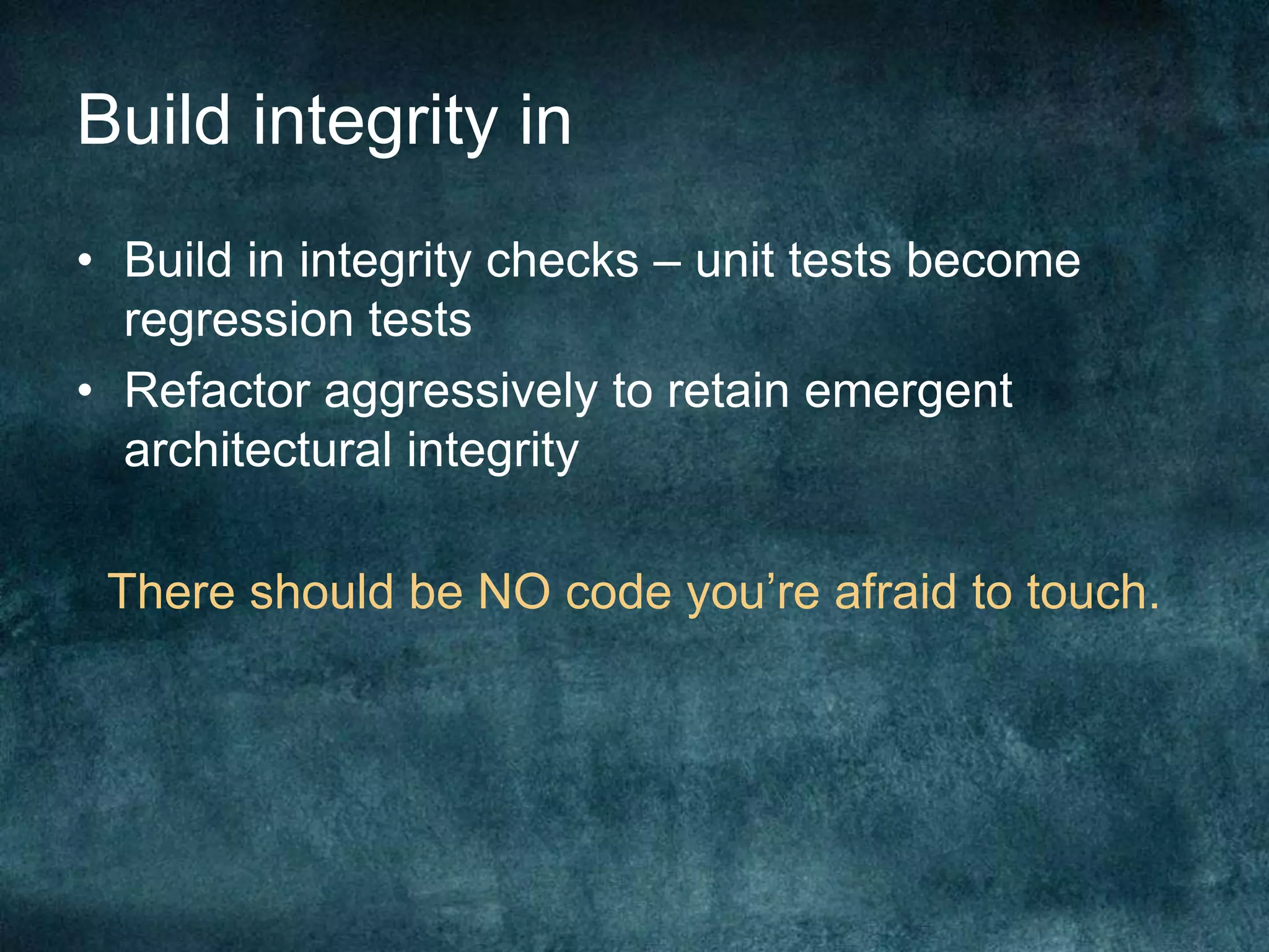 Build integrity inBuild in integrity checks – unit tests become regression testsRefactor aggressively to retain emergent architectural integrityThere should be NO code you’re afraid to touch.