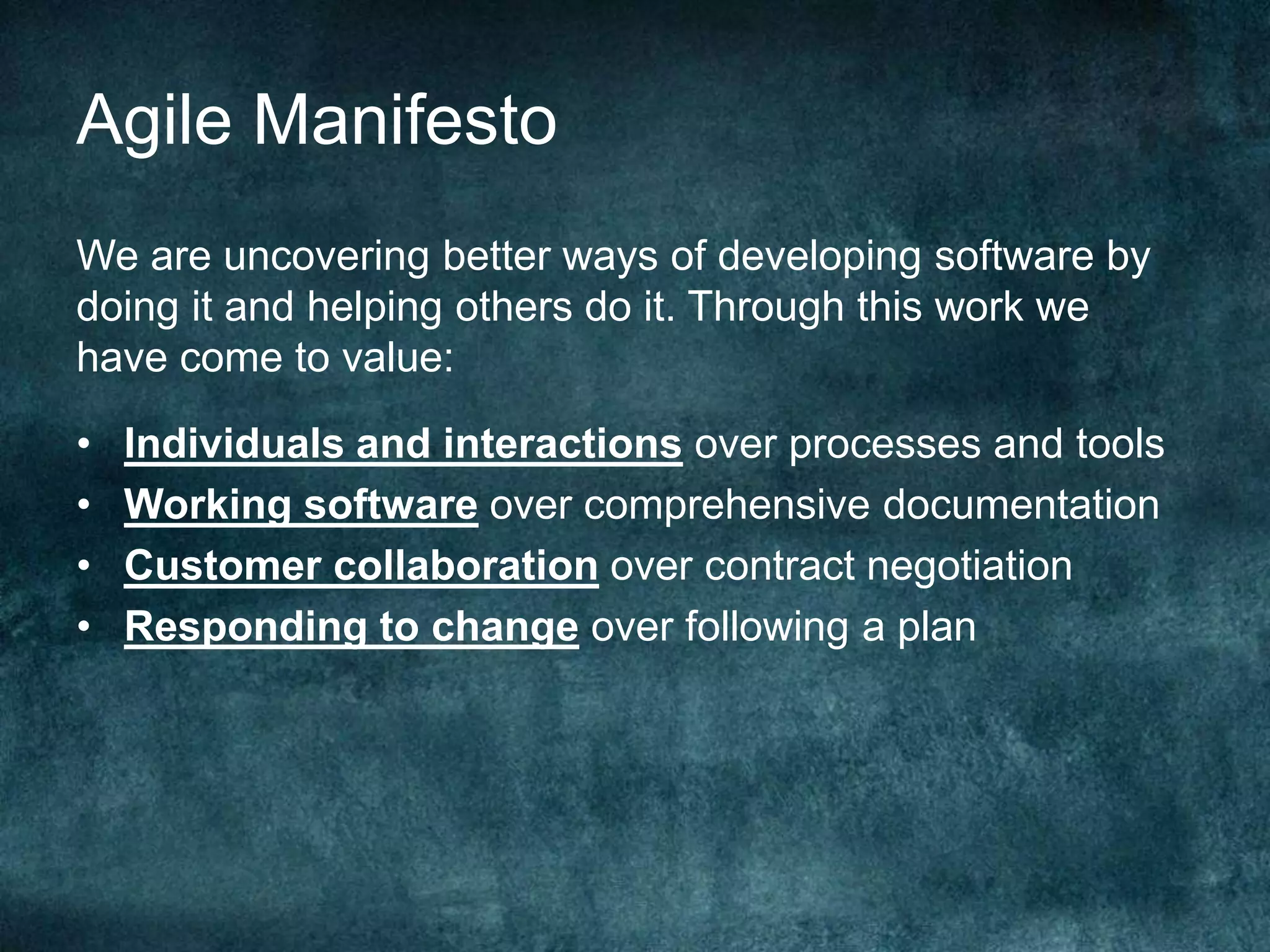 Agile ManifestoWe are uncovering better ways of developing software by doing it and helping others do it. Through this work we have come to value:Individuals and interactions over processes and toolsWorking software over comprehensive documentationCustomer collaboration over contract negotiationResponding to change over following a plan