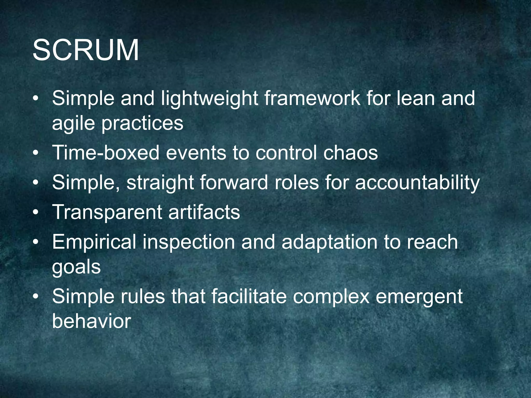 SCRUMSimple and lightweight framework for lean and agile practicesTime-boxed events to control chaosSimple, straight forward roles for accountabilityTransparent artifactsEmpirical inspection and adaptation to reach goalsSimple rules that facilitate complex emergent behavior