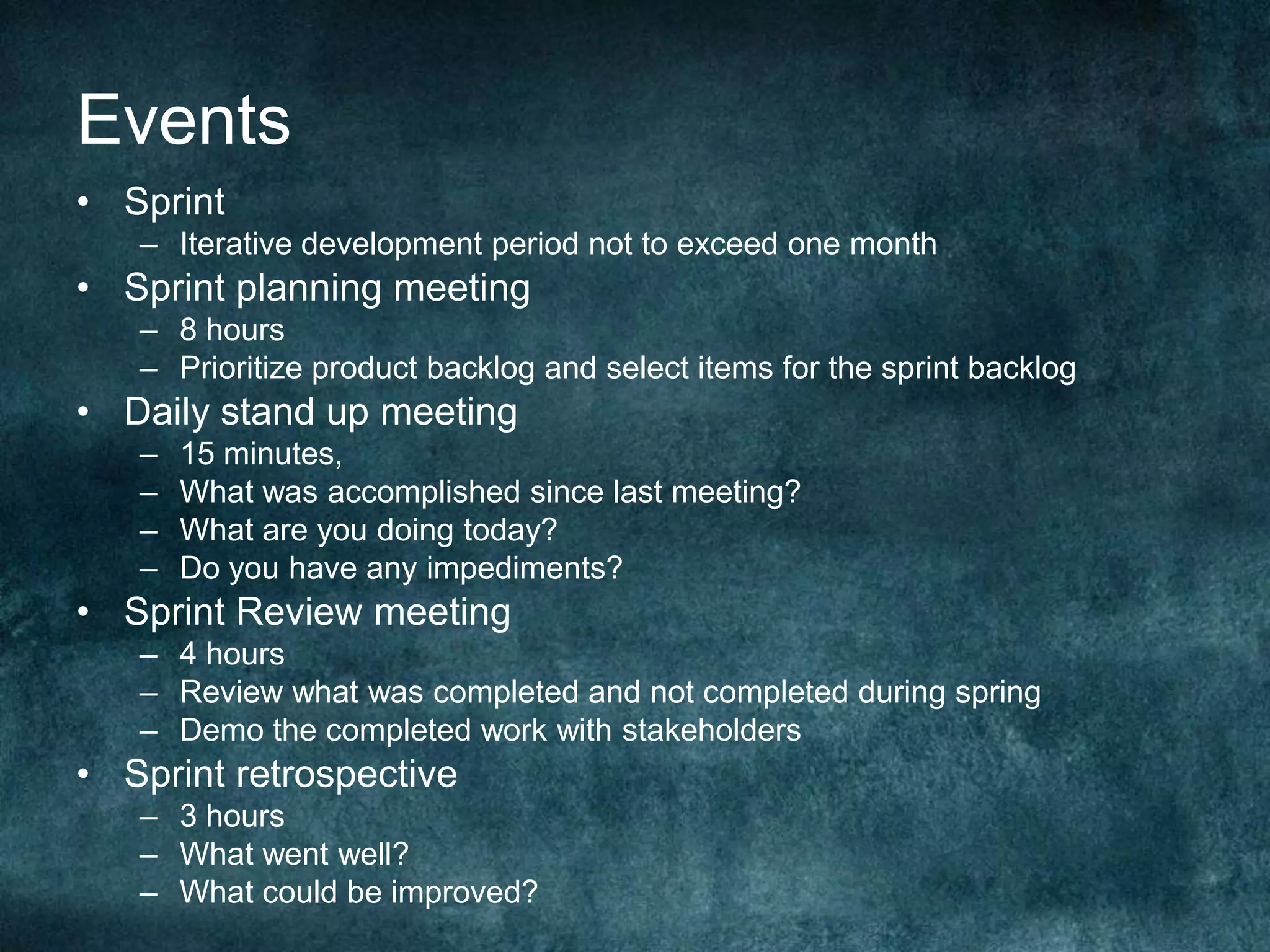 EventsSprintIterative development period not to exceed one monthSprint planning meeting8 hoursPrioritize product backlog and select items for the sprint backlogDaily stand up meeting15 minutes, What was accomplished since last meeting?What are you doing today?Do you have any impediments?Sprint Review meeting4 hoursReview what was completed and not completed during springDemo the completed work with stakeholdersSprint retrospective3 hoursWhat went well?What could be improved?
