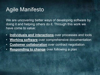 Agile ManifestoWe are uncovering better ways of developing software by doing it and helping others do it. Through this work we have come to value:Individuals and interactions over processes and toolsWorking software over comprehensive documentationCustomer collaboration over contract negotiationResponding to change over following a plan