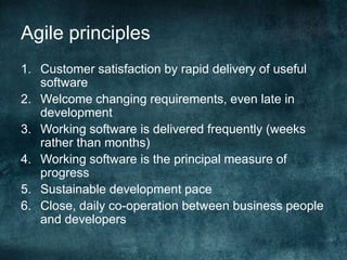 Agile principlesCustomer satisfaction by rapid delivery of useful softwareWelcome changing requirements, even late in developmentWorking software is delivered frequently (weeks rather than months)Working software is the principal measure of progressSustainable development paceClose, daily co-operation between business people and developers