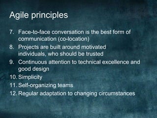 Agile principlesFace-to-face conversation is the best form of communication (co-location)Projects are built around motivated individuals, who should be trustedContinuous attention to technical excellence and good designSimplicitySelf-organizing teamsRegular adaptation to changing circumstances