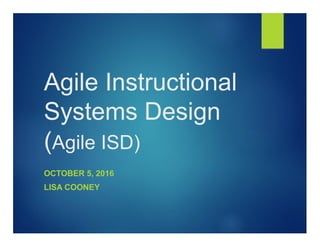 Agile Instructional
Systems Design
(Agile ISD)
OCTOBER 5, 2016
LISA COONEY
 