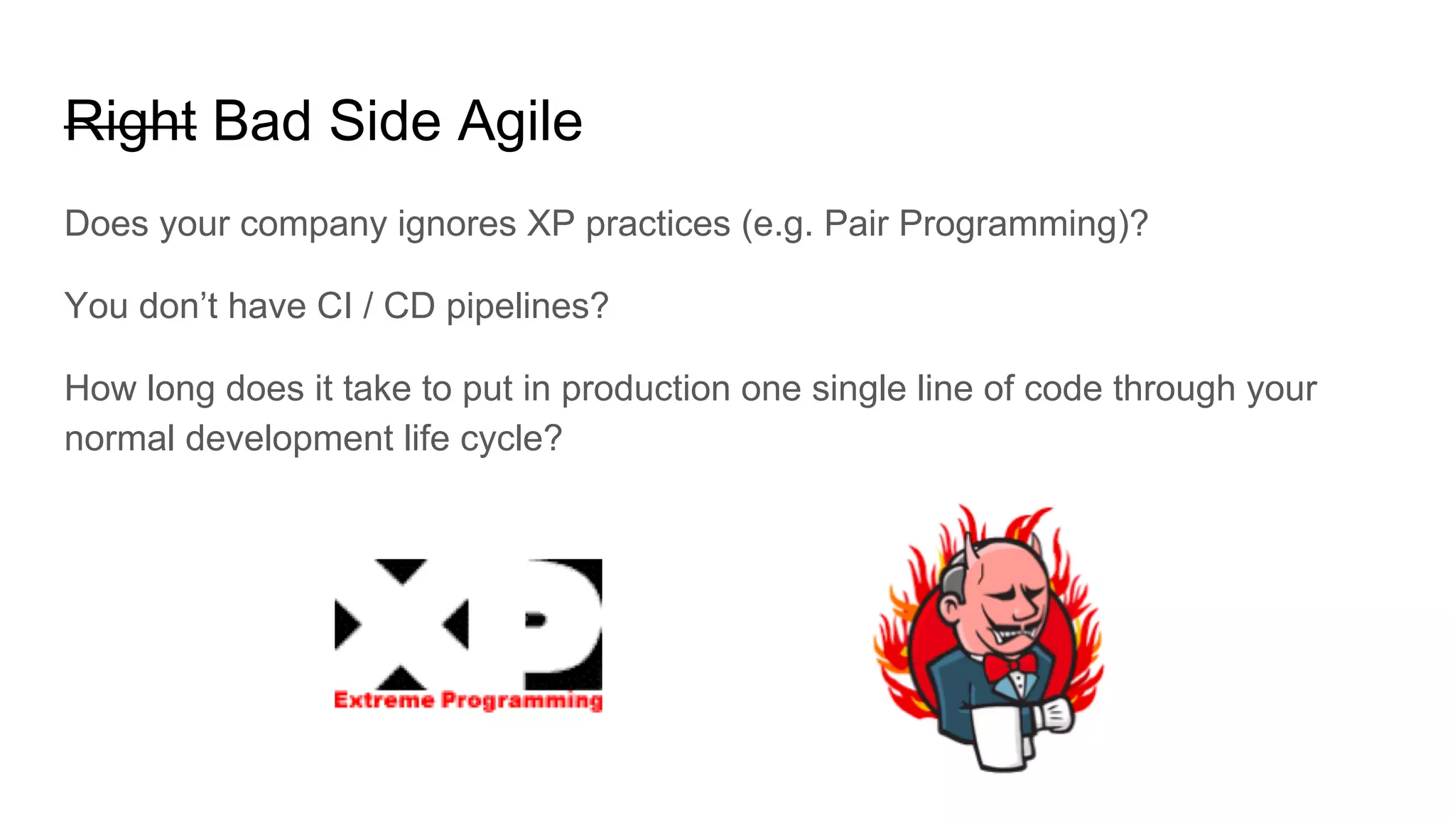 Right Bad Side Agile
Does your company ignores XP practices (e.g. Pair Programming)?
You don’t have CI / CD pipelines?
How long does it take to put in production one single line of code through your
normal development life cycle?
 