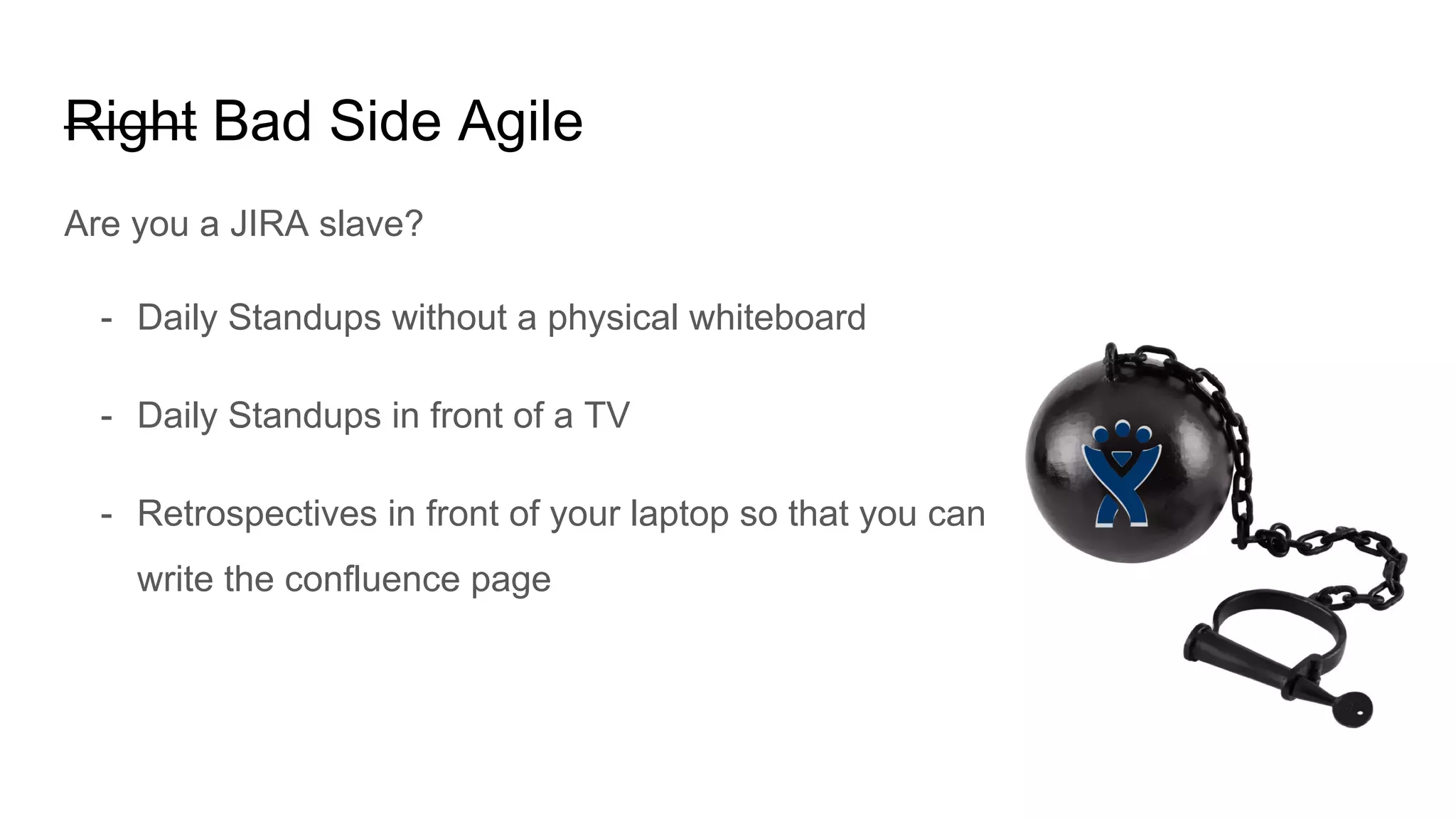 Right Bad Side Agile
Are you a JIRA slave?
- Daily Standups without a physical whiteboard
- Daily Standups in front of a TV
- Retrospectives in front of your laptop so that you can
write the confluence page
 