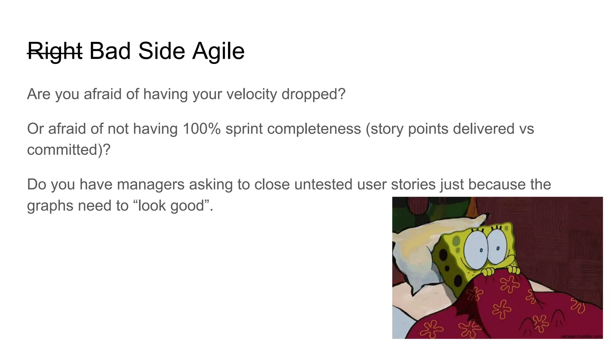 Right Bad Side Agile
Are you afraid of having your velocity dropped?
Or afraid of not having 100% sprint completeness (story points delivered vs
committed)?
Do you have managers asking to close untested user stories just because the
graphs need to “look good”.
 