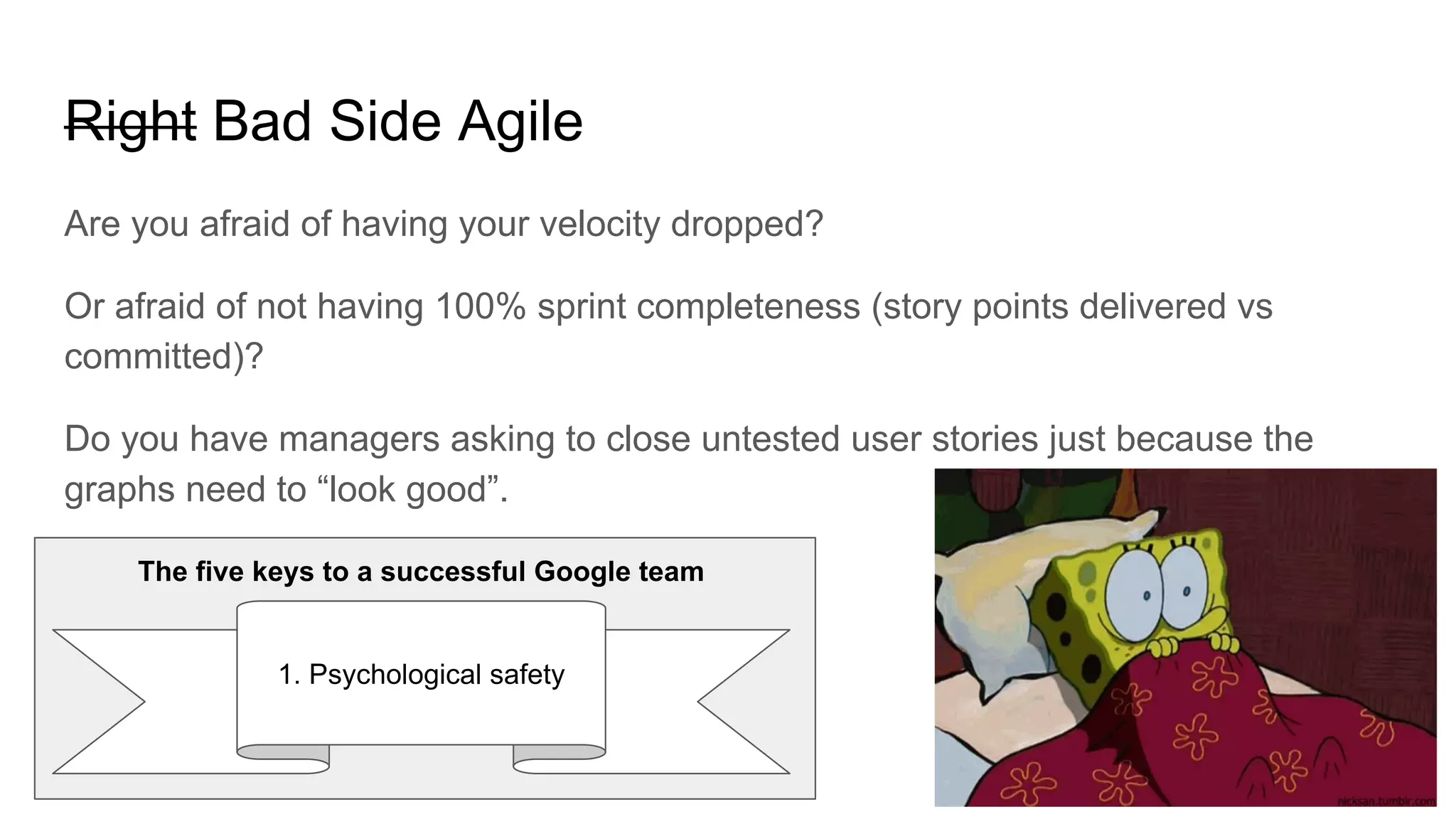 Right Bad Side Agile
Are you afraid of having your velocity dropped?
Or afraid of not having 100% sprint completeness (story points delivered vs
committed)?
Do you have managers asking to close untested user stories just because the
graphs need to “look good”.
1. Psychological safety
The five keys to a successful Google team
 